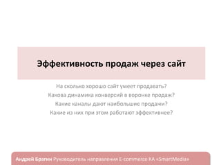 Эффективность продаж через сайт
На сколько хорошо сайт умеет продавать?
Какова динамика конверсий в воронке продаж?
Какие каналы дают наибольшие продажи?
Какие из них при этом работают эффективнее?

ндрей Брагин

E-commerce

«SmartMedia»

 