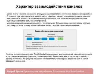 Характер взаимодействия каналов
Далее я хочу немного рассказать о текущем взаимодействии источников трафика между собой.
А точнее о том, как посетитель вашего сайта, приходит на сайт с разных источников, прежде
чем совершить покупку. Это поможет вам лучше понять, как происходят продажи и точнее
оценить результативность каналов трафика.
Многоканальные последовательности – это отдельная большая тема, поэтому здесь я только
расскажу что это и покажу взаимодействие ваших текущих каналов продвижения.

На этом рисунке показано, как Google Analytics производит учет посещений с разных источников
и как считает конверсии (в нашем случае продажи). Взаимодействие – это переход на сайт с
одного источника. На рисунке показано, что посетитель четыре раза зашел на сайт и затем
совершил конверсию.

ндрей Брагин

E-commerce

«SmartMedia»

 