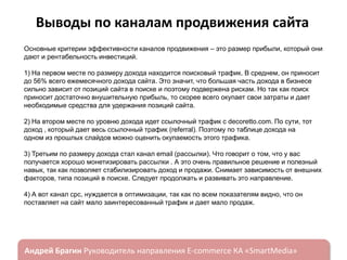 Выводы по каналам продвижения сайта
Основные критерии эффективности каналов продвижения – это размер прибыли, который они
дают и рентабельность инвестиций.
1) На первом месте по размеру дохода находится поисковый трафик. В среднем, он приносит
до 56% всего ежемесячного дохода сайта. Это значит, что большая часть дохода в бизнесе
сильно зависит от позиций сайта в поиске и поэтому подвержена рискам. Но так как поиск
приносит достаточно внушительную прибыль, то скорее всего окупает свои затраты и дает
необходимые средства для удержания позиций сайта.
2) На втором месте по уровню дохода идет ссылочный трафик с decoretto.com. По сути, тот
доход , который дает весь ссылочный трафик (referral). Поэтому по таблице дохода на
одном из прошлых слайдов можно оценить окупаемость этого трафика.
3) Третьим по размеру дохода стал канал email (рассылки). Что говорит о том, что у вас
получается хорошо монетизировать рассылки . А это очень правильное решение и полезный
навык, так как позволяет стабилизировать доход и продажи. Снимает зависимость от внешних
факторов, типа позиций в поиске. Следует продолжать и развивать это направление.
4) А вот канал cpc, нуждается в оптимизации, так как по всем показателям видно, что он
поставляет на сайт мало заинтересованный трафик и дает мало продаж.

ндрей Брагин

E-commerce

«SmartMedia»

 