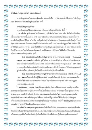 การรับส่งข้อมูลในเครือข่ายคอมพิวเตอร์
การส่งข้อมูลผ่านเครือข่ายคอมพิวเตอร์ สามารถแบ่งเป็น 2 ประเภทหลัก ได้แ ก่การรับส่งข้อมูล
แบบใช้สายและการรับส่งข้อมูลแบบไร้สาย ดังนี้
การรับส่งข้อมูลแบบใช้สาย
การส่งข้อมูลแบบใช้สาย แบ่งออกตามชนิดของสายสื่อสารได้ 3 ชนิด ดังนี้
1.) สายตีเกลียวคู่ ประกอบด้วยเส้นทองแดง 2 เส้นที่หุ้มด้วยฉนวนพลาสติก พันบิดกันเป็นเกลียว
เพื่อลดการบกวนจากคลื่นแม่เหล็กไฟฟ้า จากสายข้างเคียงภายในเคเบิลเดียวกันหรือจากภายนอกเนื่องจาก
สายตีเกลียวคู่นี้ยอมให้สัญญาณไฟฟ้าความถี่สูงผ่านได้สาหรับอัตราการส่งข้อมูลผ่านสายตีเกลียวคู่จะขึ้นอยู่
กับความหนาของสาย คือสายทองแดงที่มีเส้นผ่านศูนย์กลางกว้าง จะสามารถส่งสัญญาณไฟฟ้ากาลังแรงได้
ทาให้ส่งข้อมูลได้อัตราเร็วสูง โดยทั่วไปใช้สาหรับการส่งข้อมูลแบบดิจิทัลสามารถส่งได้ถึง 100 เมกะบิตต่อ
วินาที ในระยะทางไม่เกินร้อยเมตรเนื่องจากมีราคาไม่แพงมาก ใช้ส่งข้อมูลได้ดีจึงมีการใช้งานอย่าง
กว้างขวางสายตีเกลียวคู่มี 2 ชนิด ดังนี้
1.1) สายเกลียวคู่แบบไม่ป้องกันสัญญาณรบกวนหรือชนิดไม่หุ้มฉนวน ( Un-shielded
Twisted Pair : UTP)เป็นสายตีเกลียวคู่ที่ไม่มีฉนวนชั้นนอกทาให้สะดวกในการโค้งงอแต่สามารถ
ป้องกันการรบกวนของคลื่นแม่เหล็กไฟฟ้าได้น้อยกว่าสายตีเกลียวคู่ชนิดหุมฉนวน ( STP) ใช้ใน
ระบบวงจรโทรศัพท์แบบดั้งเดิมปัจจุบันมีการปรับคุณสมบัติให้ดีขึ้น สามารถใช้กับสัญญาณความถี่
สูงได้และเนื่องจากมีราคาสูงจึงนิยมใช้ในการเชื่อมต่ออุปกรณ์ในเครือข่าย
1.2) สายตีเกลียวคู่แบบป้องกันสัญญาณรบกวนหรือชนิดหุ้มฉนวน ( Shielded Twisted
Pair : STP) เป็นสายตีเกลียวคู่ที่ชั้นนอกหุ้มด้วยลวดถักที่หนาเพื่อป้องกันการรบกวนของคลื่น
แม่เหล็กไฟฟ้ารองรับความถี่ของการส่งข้อมูลได้สูงกว่าสายตีเกลียวคู่แบบไม่ป้องกันสัญญาณ
รบกวน แต่มีราคาแพงกว่า
2. สายโคแอกซ์ ( coaxial cable)มีลักษณะเช่นเดียวกับสายที่ต่อมาจากเสาอากาศประกอบด้วย
ลวดทองแดงที่เป็นแกนหลักหุ้มด้วยฉนวนชั้นหนึ่ง เพื่อป้องกันกระแสไฟฟ้ารั่วจากนั้นจะหุ้มด้วยตัวนาซึ่ง
ทาจากลวดทองแดงถักเป็นเปียเพื่อป้องกันการรบกวนของคลื่นแม่เหล็กไฟฟ้า และสัญญาณรบกวนอื่นๆ
ก่อนจะหุ้มด้วยฉนวนพลาสติกสัญญาณไฟฟ้าสามารถผ่านได้สูงมากนิยมใช้เป็นช่องสื่อสารสัญญาณ
เชื่อมโยงผ่านใต้ทะเลและใต้ดินสายโคแอกซ์ที่ใช้ทั่วไปมี 2 ชนิด คือ 50 โอห์มซึ่งใช้ส่งข้อมูลสัญญาณดิจิทัล
และชนิด 75 โอห์มซึ่งใช้ส่งข้อมูลสัญญาณอะนาล็อก
3. สายใยแก้วนาแสง (fiber optic cable)หรือเส้นใยแก้วนาแสงแกนกลางของสายประกอบด้วยเส้น
ใยแก้วหรือเส้นพลาสตกขนาดเล็กภายในกลวงหลายๆเส้น อยู่รวมกัน เส้นใยแต่ละเส้นมีขนาดเล็กประมาณ
เส้นผมของมนุษย์เส้นใยแต่ละเส้นห่อหุ้มด้วยเส้นใยอีกชนิดหนึ่งก่อนจะหุ้มชั้นนอกสุดด้วยฉนวนการส่ง

 