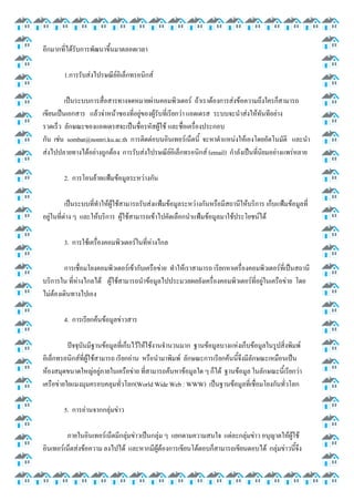 อีกมากที่ได้รับการพัฒนาขึ้นมาตลอดเวลา
1.การรับส่งไปรษณีย์อิเล็กทรอนิกส์
เป็นระบบการสื่อสารทางจดหมายผ่านคอมพิวเตอร์ ถ้าเราต้องการส่งข้อความถึงใครก็สามารถ
เขียนเป็นเอกสาร แล้วจ่าหน้าซองที่อยู่ของผู้รับที่เรียกว่า แอดเดรส ระบบจะนาส่งให้ทันทีอย่าง
รวดเร็ว ลักษณะของแอดเดรสจะเป็นชื่อรหัสผู้ใช้ และชื่อเครื่องประกอบ
กัน เช่น sombat@nontri.ku.ac.th การติดต่อบนอินเทอร์เน็ตนี้ จะหาตาแหน่งให้เองโดยอัตโนมัติ และนา
ส่งไปปลายทางได้อย่างถูกต้อง การรับส่งไปรษณีย์อิเล็กทรอนิกส์ (email) กาลังเป็นที่นิยมอย่างแพร่หลาย
2. การโอนย้ายแฟ้มข้อมูลระหว่างกัน
เป็นระบบที่ทาให้ผู้ใช้สามารถรับส่งแฟ้มข้อมูลระหว่างกันหรือมีสถานีให้บริการ เก็บแฟ้มข้อมูลที่
อยู่ในที่ต่าง ๆ และให้บริการ ผู้ใช้สามารถเข้าไปคัดเลือกนาแฟ้มข้อมูลมาใช้ประโยชน์ได้
3. การใช้เครื่องคอมพิวเตอร์ในที่ห่างไกล
การเชื่อมโยงคอมพิวเตอร์เข้ากับเครือข่าย ทาให้เราสามารถ เรียกหาเครื่องคอมพิวเตอร์ที่เป็นสถานี
บริการใน ที่ห่างไกลได้ ผู้ใช้สามารถนาข้อมูลไปประมวลผลยังเครื่องคอมพิวเตอร์ที่อยู่ในเครือข่าย โดย
ไม่ต้องเดินทางไปเอง
4. การเรียกค้นข้อมูลข่าวสาร
ปัจจุบันมีฐานข้อมูลที่เก็บไว้ให้ใช้งานจานวนมาก ฐานข้อมูลบางแห่งเก็บข้อมูลในรูปสิ่งพิมพ์
อิเล็กทรอนิกส์ที่ผู้ใช้สามารถ เรียกอ่าน หรือนามาพิมพ์ ลักษณะการเรียกค้นนี้จึงมีลักษณะเหมือนเป็น
ห้องสมุดขนาดใหญ่อยู่ภายในเครือข่าย ที่สามารถค้นหาข้อมูลใด ๆ ก็ได้ ฐานข้อมูล ในลักษณะนี้เรียกว่า
เครือข่ายใยแมงมุมครอบคลุมทั่วโลก(World Wide Web : WWW) เป็นฐานข้อมูลที่เชื่อมโยงกันทั่วโลก
5. การอ่านจากกลุ่มข่าว
ภายในอินเทอร์เน็ตมีกลุ่มข่าวเป็นกลุ่ม ๆ แยกตามความสนใจ แต่ละกลุ่มข่าว อนุญาตให้ผู้ใช้
อินเทอร์เน็ตส่งข้อความ ลงไปได้ และหากมีผู้ต้องการเขียนโต้ตอบก็สามารถเขียนตอบได้ กลุ่มข่าวนี้จึง

 