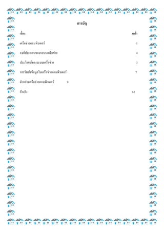 สารบัญ
เรื่อง

หน้า

เครือข่ายคอมพิวเตอร์

1

องค์ประกอบของระบบเครือข่าย

4

ประโยชน์ของระบบเครือข่าย

3

การรับส่งข้อมูลในเครือข่ายคอมพิวเตอร์

7

ตัวอย่างเครือข่ายคอมพิวเตอร์
อ้างอิง

9
12

 