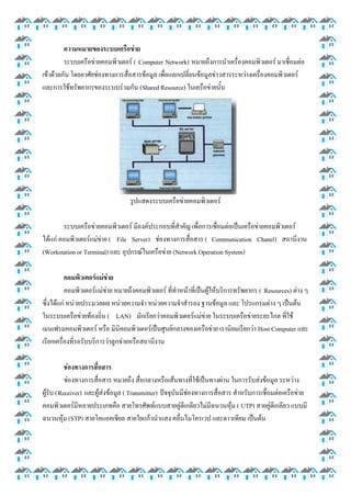 ความหมายของระบบเครือข่าย
ระบบเครือข่ายคอมพิวเตอร์ ( Computer Network) หมายถึงการนาเครื่องคอมพิวเตอร์ มาเชื่อมต่อ
เข้าด้วยกัน โดยอาศัยช่องทางการสื่อสารข้อมูล เพื่อแลกเปลี่ยนข้อมูลข่าวสารระหว่างเครื่องคอมพิวเตอร์
และการใช้ทรัพยากรของระบบร่วมกัน (Shared Resource) ในเครือข่ายนั้น

รูปแสดงระบบเครือข่ายคอมพิวเตอร์
ระบบเครือข่ายคอมพิวเตอร์ มีองค์ประกอบที่สาคัญ เพื่อการเชื่อมต่อเป็นเครือข่ายคอมพิวเตอร์
ได้แก่ คอมพิวเตอร์แม่ข่าย ( File Server) ช่องทางการสื่อสาร ( Communication Chanel) สถานีงาน
(Workstation or Terminal) และ อุปกรณ์ในเครือข่าย (Network Operation System)
คอมพิวเตอร์แม่ข่าย
คอมพิวเตอร์แม่ข่าย หมายถึงคอมพิวเตอร์ ที่ทาหน้าที่เป็นผู้ให้บริการทรัพยากร ( Resources) ต่าง ๆ
ซึ่งได้แก่ หน่วยประมวลผล หน่วยความจา หน่วยความจาสารอง ฐานข้อมูล และ โปรแกรมต่าง ๆ เป็นต้น
ในระบบเครือข่ายท้องถิ่น ( LAN) มักเรียกว่าคอมพิวเตอร์แม่ข่าย ในระบบเครือข่ายระยะไกล ที่ใช้
เมนเฟรมคอมพิวเตอร์ หรือ มินิคอมพิวเตอร์เป็นศูนย์กลางของเครือข่าย เรานิยมเรียกว่า Host Computer และ
เรียกเครื่องที่รอรับบริการว่าลูกข่ายหรือสถานีงาน
ช่องทางการสื่อสาร
ช่องทางการสื่อสาร หมายถึง สื่อกลางหรือเส้นทางที่ใช้เป็นทางผ่าน ในการรับส่งข้อมูล ระหว่าง
ผู้รับ (Receiver) และผู้ส่งข้อมูล ( Transmitter) ปัจจุบันมีช่องทางการสื่อสาร สาหรับการเชื่อมต่อเครือข่าย
คอมพิวเตอร์มีหลายประเภทคือ สายโทรศัพท์แบบสายคู่ตีเกลียวไม่มีฉนวนหุ้ม ( UTP) สายคู่ตีเกลียว แบบมี
ฉนวนหุ้ม (STP) สายโคแอคเชียล สายใยแก้วนาแสง คลื่นไมโครเวป และดาวเทียม เป็นต้น

 