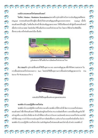 องค์ประกอบของเครือข่ายคอมพิวเตอร์
โมเด็ม ( Modem : Modulator Demodulator)หมายถึง อุปกรณ์สาหรับการแปลงสัญญาณดิจิตอล
(Digital) จากคอมพิวเตอร์ด้านผู้ส่ง เพื่อส่งไปตามสายสัญญาณข้อมูลแบบอนาลอก(
Analog) เมื่อถึง
คอมพิวเตอร์ด้านผู้รับ โมเด็มก็จะทาหน้าที่แปลงสัญญาณอนาลอก ให้เป็นดิจิตอลนาเข้าสู่เครื่องคอมพิวเตอร์
เพื่อทาการประมวลผล โดยปกติจะใช้โมเด็มกับระบบเครือข่ายระยะไกล โดยการใช้สายโทรศัพท์เป็น
สื่อกลาง เช่น เครือข่ายอินเทอร์เน็ต เป็นต้น

รูปแสดงการใช้โมเด็มในการติดต่อเครือข่ายระยะไกล
ฮับ ( Hub)คือ อุปกรณ์เชื่อมต่อที่ใช้เป็นจุดรวม และ แยกสายสัญญาณ เพื่อให้เกิดความสะดวก ใน
การเชื่อมต่อของเครือข่ายแบบดาว ( Star) โดยปกติใช้เป็นจุดรวมการเชื่อมต่อสายสัญญาณระหว่าง File
Server กับ Workstation ต่าง ๆ

แสดงฮับที่ใช้เป็นจุดเชื่อมต่อและจุดแยกของสาย
ซอฟต์แวร์ระบบปฏิบัติการเครือข่าย
ซอฟต์แวร์ระบบปฏิบัติการเครือข่าย หมายถึง ซอฟต์แวร์ที่ทาหน้าที่ จัดการระบบเครือข่ายของ
คอมพิวเตอร์ เพื่อให้คอมพิวเตอร์ ที่เชื่อมต่ออยู่กับเครือข่าย สามารถติดต่อสื่อสาร แลกเปลี่ยนข้อมูลกันได้
อย่างถูกต้อง และมีประสิทธิภาพ ทาหน้าที่จัดการด้านการรักษาความปลอดภัย ของระบบเครือข่าย และยังมี
หน้าที่ควบคุม การนาโปรแกรมประยุกต์ ด้านการติดต่อสื่อสาร มาทางานในระบบเครือข่ายอีกด้วย นับว่า
ซอฟต์แวร์ระบบปฏิบัติการเครือข่าย มีความสาคัญต่อเครือข่ายคอมพิวเตอร์อย่างยิ่ง ตัวอย่าง ซอฟต์แวร์

 