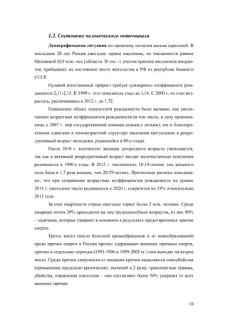 1.2. Состояние человеческого потенциала
Демографическая ситуация по-прежнему остается весьма серьезной. В
последние 20 лет Россия ежегодно теряла население, по численности равное
Орловской (0,9 млн. чел.) области. И это - с учетом притока миллионов мигрантов, прибывших на постоянное место жительства в РФ из республик бывшего
СССР.
Нулевой естественный прирост требует суммарного коэффициента рождаемости 2,11-2,15. К 1999 г. этот показатель упал до 1,16. С 2000 г. он стал возрастать, увеличившись к 2012 г. до 1,72.
Повышение общих показателей рождаемости было вызвано, как увеличением возрастных коэффициентов рождаемости (в том числе, в силу принимаемых с 2007 г. мер государственной помощи семьям с детьми), так и благоприятными сдвигами в половозрастной структуре населения (вступление в репродуктивный возраст молодежи, родившейся в 80-е годы).
После 2010 г. контингент женщин детородного возраста уменьшается,
так как в активный репродуктивный возраст входят малочисленные поколения
родившихся в 1990-е годы. В 2012 г. численность 10-19-летних лиц женского
пола была в 1,7 раза меньше, чем 20-29-летних. Прогнозные расчеты показывают, что при сохранении возрастных коэффициентов рождаемости на уровне
2011 г. ежегодное число родившихся к 2020 г. сократится на 19% относительно
2011 года.
За счет смертности страна ежегодно теряет более 2 млн. человек. Среди
умерших почти 30% приходится на лиц трудоспособных возрастов, из них 80%
– мужчины, которые умирают в основном в результате предотвратимых причин
смерти.
Третье место (после болезней кровообращения и от новообразований)
среди причин смерти в России прочно удерживают внешние причины смерти,
причем в отдельные периоды (1993-1996 и 1999-2005 гг.) они выходят на второе
место. Среди причин смертности от внешних причин выделяются самоубийства
(превышение предельно критических значений в 2 раза), транспортные травмы,
убийства, отравления алкоголем – они составляют более 50% умерших от всех
внешних причин.

10

 