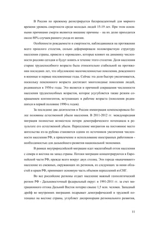 В России по прежнему регистрируется беспрецедентный для мирного
времени уровень смертности среди молодых людей 15-19 лет. При этом основными причинами смерти являются внешние причины – на их долю приходится
около 80% случаев раннего ухода из жизни.
Особенности рождаемости и смертности, наблюдавшиеся на протяжении
всего прошлого столетия, сильно деформировали половозрастную структуру
населения страны, привели к «провалам», которые влияют на динамику численности россиян сегодня и будут влиять в течение этого столетия. Доля населения
старше трудоспособного возраста была относительно стабильной на протяжении последних лет, что обусловлено малочисленностью поколения, рожденного
в военные и первые послевоенные годы. Сейчас эта доля быстро увеличивается,
поскольку пенсионного возраста достигают многолюдные поколения людей,
родившихся в 1950-е годы. Это является и причиной сокращения численности
населения трудоспособных возрастов, которое усугубляется также резким сокращением контингентов, вступающих в рабочие возраста (поколения родившихся в первой половине 1990-х годов).
За последние два десятилетия в России иммиграция компенсировала более половины естественной убыли населения. В 2011-2012 гг. международная
миграция полностью возместила потери демографического потенциала в результате его естественной убыли. Переселение мигрантов на постоянное место
жительства из-за рубежа становится одним из источников увеличения численности населения РФ, а привлечение и использование иностранных работников необходимостью для дальнейшего развития национальной экономики.
В рамках внутрироссийской миграции идет масштабный отток населения
с севера и востока на запад страны. Потоки миграции концентрируются в Европейской части РФ, прежде всего вокруг двух столиц. Эти города «выкачивают»
население из смежных, окружающих их регионов, из следующих за ними областей и краев РФ, принимают основную часть объемов переселений из СНГ.
Во все российские регионы отдает население важный геополитический
регион РФ - Дальневосточный федеральный округ: в 1991-2011 гг. за счет миграционного оттока Дальний Восток потерял свыше 1,5 млн. человек. Западный
дрейф во внутренних миграциях подрывает демографический и трудовой потенциал на востоке страны, углубляет диспропорции регионального развития,

11

 