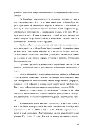 усиливает дисбаланс в распределении населения по территории Российской Федерации.
На ближайшие годы прогнозируется сокращение трудовых ресурсов и
рост трудовой нагрузки. В 2012 г. в России на сто лиц в трудоспособном возрасте приходилось 64 иждивенца по возрасту, в том числе 37 пенсионеров по
возрасту. По среднему варианту прогноза Росстата в 2030 г. коэффициент трудовой нагрузки поднимется до 83 иждивенцев по возрасту, в том числе 53 пенсионеров по возрасту. В таких условиях роль трудовой миграции из менее экономических развитых регионов, в том числе Приволжья и Северного Кавказа, в
более развитые – возрастет, как и из зарубежья.
Крайнюю обеспокоенность вызывает состояние здоровья населения, которое характеризуется устойчивой негативной динамикой – это сказывается как
на социальном самочувствии населения, так и на качестве трудовых ресурсов.
Здоровье каждого следующего поколения хуже здоровья предыдущего, особенно в детском и подростковом возрасте, что является фактором, угрожающим
безопасности страны.
Продолжает увеличиваться заболеваемость практически по всем классам
болезней. Значительно выросла заболеваемость патологиями, приводящими к
смерти.
Уровень заболеваемости некоторыми социально значимыми инфекциями
остается высоким, несмотря на снижение, наблюдаемое в последние годы. Особую тревогу общества вызывает высокий уровень распространения туберкулеза,
появление форм инфекции с множественной лекарственной устойчивостью.
Растет число инфицированных вирусом иммунодефицита человека (ВИЧ).
Ухудшается репродуктивное здоровье женщин. Продолжается рост заболеваемости злокачественными новообразованиями, расстройствами менструации, бесплодиями, осложнениями беременности, родов и послеродового периода.
Беспокойство вызывает состояние здоровья детей и, особенно, подростков. В настоящее время рождаются больными или заболевают более трети новорожденных (в 2010 г. - 35,5%, в 1990 г. - 14,8%). С 1991 г. первичная заболеваемость детей в возрасте до 14 лет увеличилась в 2 раза, а детей подросткового
возраста (15-17 лет) – в 2,5 раза. При этом, по данным научных исследований,

12

 