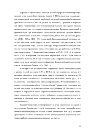 Серьезным препятствием является сужение сферы высококвалифицированного труда с достойным уровнем оплаты. В 2011 г. величина среднемесячной номинальной начисленной заработной платы работников обрабатывающих
производств составляла 93% от средней по экономике. Предприятия наукоемкой сферы сталкиваются с многочисленными проблемами при ведении бизнеса:
высокими налогами, ростом цен, административными барьерами, коррупцией в
органах власти. При этом дефицит специалистов с высшим и средним техническим образованием испытывает, соответственно, 60% и 50% организаций, рабочих с СПО - 60% и НПО - 40% организаций. Профессиональный потенциал молодого населения концентрируется в видах экономической деятельности, далеких от наукоемких сфер. Согласно структуре распределения численности занятых по уровню образования, самым притягательным для работников с ВПО является сектор услуг. В финансовой деятельности их 67,4% (2010 г.), в управлении - 47,6%, в операциях с недвижимым имуществом - 46,9%. Доля занятого
населения в возрасте 15-29 лет составляет 23% в обрабатывающих производствах, тогда как в государственном управлении, финансовой деятельности, торговле и гостиничном бизнесе –32% (2009 г.).
Несмотря на то, что безработица в среднем по стране вплотную подошла
к уровню полной занятости (3-5% в 2012 г), за этим показателем скрыты его
огромные различия в территориальном разрезе, доходящие до десятков раз. В
части регионов наблюдаются количественные дисбалансы рынка труда, а в
большинстве – его структурная несбалансированность. Это подтверждается высокими сроками поиска работы (в среднем более 7 месяцев), не типичными для
полной занятости и также варьирующимися по субъектам РФ. Численность долгосрочных безработных близка к трети всего безработного контингента, что говорит о серьезных проблемах трудоустройства из-за несопряженности количественных и в большей мере качественных характеристик рабочих мест и претендентов на них.
Годовая численность мотивированного к труду неактивного населения и
долгосрочных безработных в разы превосходит ежегодное демографическое
выбытие трудовых ресурсов, что при условии привлечения их к труду могло бы
существенно ослабить негативное влияние демографических тенденций и снизить потребность в использовании внешних мигрантов.

16

 