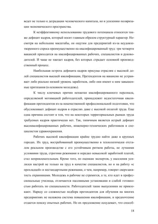ведет не только к деградации человеческого капитала, но и усилению поляризации экономического пространства.
К неэффективному использованию трудового потенциала относится также дефицит кадров, который носит главным образом структурный характер. Несмотря на небольшие масштабы, он ощутим для предприятий из-за неудовлетворенного спроса преимущественно на квалифицированный труд: три четверти
вакансий приходится на квалифицированных рабочих, специалистов и руководителей. И чаще не хватает кадров, без которых страдает основной производственный процесс.
Наибольшая острота дефицита кадров присуща отраслям с высокой долей специалистов высшей квалификации, Претендентов на вакансии не устраивает либо реально низкий уровень заработков, либо они имеют к ним завышенные притязания (в основном молодежь).
К числу ключевых причин нехватки квалифицированного персонала,
определяемой мотивацией работодателей, принадлежит недостаточная квалификация претендентов из-за некачественной профессиональной подготовки, что
обусловливает дефицит кадров в отраслях даже с высокой оплатой труда. Еще
одна причина состоит в том, что на некоторых территориальных рынках труда
требуемых кадров практически нет. Так, типичным является острый дефицит
высоквалифицированных рабочих, инженерно-технических работников и специалистов здравоохранения.
Рабочих высокой квалификации крайне трудно найти даже в крупных
городах. Их труд, востребованный преимущественно в технологически отсталом реальном производстве с его устойчивым ритмом работы, не лучшими
условиями труда, строгими режимами и нередко невысокой заработной платой,
стал непривлекательным. Кроме того, по оценкам экспертов, у населения усилился настрой не только на труд в качестве специалистов, но и на работу «с
прохладцей» и нестандартными режимами, о чем, например, говорит сверхзанятость охранниками. Молодежь в рабочие не стремится, а те, кто идет в профессиональные училища, отличаются пассивными установками и слабой готовностью работать по специальности. Работодателей такие выпускники не привлекают. Наряду со сложностью подбора претендентов для обучения на многих
предприятиях не налажена система повышения квалификации, и предпочтение
отдается поиску опытных рабочих. Но их предложение оскудевает, что способ18

 