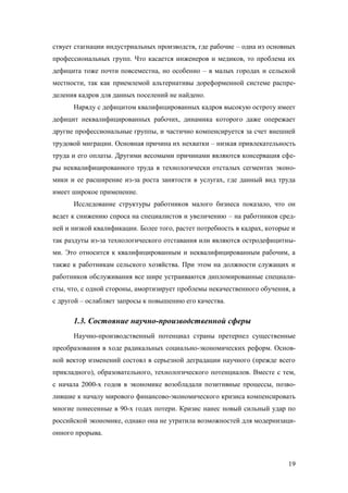 ствует стагнации индустриальных производств, где рабочие – одна из основных
профессиональных групп. Что касается инженеров и медиков, то проблема их
дефицита тоже почти повсеместна, но особенно – в малых городах и сельской
местности, так как приемлемой альтернативы дореформенной системе распределения кадров для данных поселений не найдено.
Наряду с дефицитом квалифицированных кадров высокую остроту имеет
дефицит неквалифицированных рабочих, динамика которого даже опережает
другие профессиональные группы, и частично компенсируется за счет внешней
трудовой миграции. Основная причина их нехватки – низкая привлекательность
труда и его оплаты. Другими весомыми причинами являются консервация сферы неквалифицированного труда в технологически отсталых сегментах экономики и ее расширение из-за роста занятости в услугах, где данный вид труда
имеет широкое применение.
Исследование структуры работников малого бизнеса показало, что он
ведет к снижению спроса на специалистов и увеличению – на работников средней и низкой квалификации. Более того, растет потребность в кадрах, которые и
так раздуты из-за технологического отставания или являются остродефицитными. Это относится к квалифицированным и неквалифицированным рабочим, а
также к работникам сельского хозяйства. При этом на должности служащих и
работников обслуживания все шире устраиваются дипломированные специалисты, что, с одной стороны, амортизирует проблемы некачественного обучения, а
с другой – ослабляет запросы к повышению его качества.

1.3. Состояние научно-производственной сферы
Научно-производственный потенциал страны претерпел существенные
преобразования в ходе радикальных социально-экономических реформ. Основной вектор изменений состоял в серьезной деградации научного (прежде всего
прикладного), образовательного, технологического потенциалов. Вместе с тем,
с начала 2000-х годов в экономике возобладали позитивные процессы, позволившие к началу мирового финансово-экономического кризиса компенсировать
многие понесенные в 90-х годах потери. Кризис нанес новый сильный удар по
российской экономике, однако она не утратила возможностей для модернизационного прорыва.

19

 