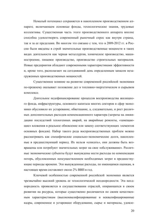 Немалый потенциал сохраняется в накопленном производственном аппарате, включающем основные фонды, технологические знания, трудовые
коллективы. Существенная часть этого производственного аппарата вполне
способна удовлетворять современный рыночный спрос как внутри страны,
так и за ее пределами. Во многом это связано с тем, что в 2009-2012 гг. в России были введены в строй значительные производственные мощности в таких
видах деятельности как черная металлургия, химическое производство, машиностроение, пищевое производство, производство строительных материалов.
Новые предприятия обладают современными характеристиками эффективности
и, кроме того, располагают на сегодняшний день определенным запасом незагруженных производственных мощностей.
Существенное влияние на развитие современной российской экономики
по-прежнему оказывает положение дел в топливно-энергетическом и сырьевом
комплексе.
Длительное недофинансирование процессов воспроизводства жилищного фонда, инфраструктуры, основного капитала многих секторов и сфер экономики обусловило их устаревание, обветшание, а, следовательно, и рост различных дополнительных расходов компенсационного характера (затраты на ликвидацию последствий техногенных аварий, на аварийные ремонты, «замещающие» вложения в реальное обновление или замену соответствующих элементов
основных фондов). Набор такого рода воспроизводственных проблем можно
рассматривать как специфические социально-экономические долги, накопленные в предшествующий период. Их нельзя «списать», они должны быть возвращены или потребуют значительных затрат на свое «обслуживание». Различные экономические субъекты будут вынуждены нести расходы по компенсации
потерь, обусловленных неосуществлением необходимых затрат в предшествующие периоды времени. Эти вынужденные расходы, по имеющимся оценкам, в
настоящее время составляют около 2% ВВП в год.
Ключевой особенностью современной российской экономики является
чрезвычайно высокий уровень ее технологической неоднородности. Эта неоднородность проявляется в сосуществовании отраслей, опирающихся в своем
развитии на ресурсы, которые существенно различаются по своим качественным характеристикам (высококвалифицированные и неквалифицированные
кадры, современное и устаревшее оборудование, сырье и материалы, удовле20

 