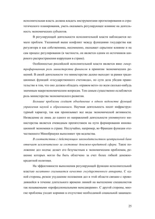 исполнительная власть должна владеть инструментами прогнозирования и стратегического планирования, уметь оказывать регулирующее влияние на деятельность экономических субъектов.
В регулирующей деятельности исполнительной власти наблюдается немало проблем. Указанный выше конфликт между функциями государства как
регулятора и как собственника, несомненно, оказывает серьезное влияние и на
сам процесс регулирования (в частности, он является одним из источников широкого распространения коррупции в стране).
Особенностью российской исполнительной власти является явно гипертрофированная роль министерства финансов в принятии экономических решений. В своей деятельности это министерство далеко выходит за рамки традиционных функций «государственного счетовода», по сути дела убедив правительство в том, что оно должно обладать «правом вето» по всем сколько-нибудь
значимым макроэкономическим вопросам. Тем самым существенно ослабляется
роль министерства экономического развития.
Большие проблемы создает объединение в одном ведомстве функций
управления наукой и образованием. Научная деятельность носит инфраструктурный характер, так как пронизывает все виды экономической активности.
Низведение ее лишь до одного из направлений деятельности упомянутого министерства является очевидным препятствием на пути формирования инновационной экономики в стране. Неслучайно, например, во Франции функции отечественного Минобрнауки выполняют три ведомства.
В соответствии с действующим законодательством центральный банк
отвечает исключительно за состояние денежно-кредитной сферы. Такое положение дел подчас делает его безучастным к экономическим проблемам, решение которых могло бы быть облегчено за счет более гибкой денежнокредитной политики.
На эффективности выполнения регулирующей функции исполнительной
властью негативно сказывается качество государственного аппарата. С одной стороны, резкое ухудшение положения дел в этой области связано с проводившейся в течение длительного времени линией на вытеснение специалистов
так называемыми «профессиональными менеджерами». С другой стороны, многие проблемы уходят корнями в отсутствие необходимой социальной защищен-

25

 