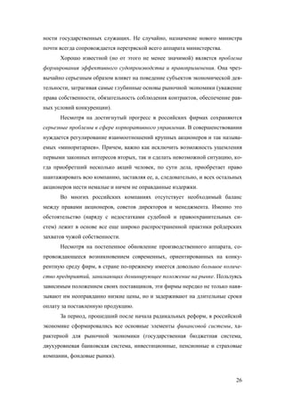 ности государственных служащих. Не случайно, назначение нового министра
почти всегда сопровождается перетряской всего аппарата министерства.
Хорошо известной (но от этого не менее значимой) является проблема
формирования эффективного судопроизводства и правоприменения. Она чрезвычайно серьезным образом влияет на поведение субъектов экономической деятельности, затрагивая самые глубинные основы рыночной экономики (уважение
права собственности, обязательность соблюдения контрактов, обеспечение равных условий конкуренции).
Несмотря на достигнутый прогресс в российских фирмах сохраняются
серьезные проблемы в сфере корпоративного управления. В совершенствовании
нуждается регулирование взаимоотношений крупных акционеров и так называемых «миноритариев». Причем, важно как исключить возможность ущемления
первыми законных интересов вторых, так и сделать невозможной ситуацию, когда приобретший несколько акций человек, по сути дела, приобретает право
шантажировать всю компанию, заставляя ее, а, следовательно, и всех остальных
акционеров нести немалые и ничем не оправданные издержки.
Во многих российских компаниях отсутствует необходимый баланс
между правами акционеров, советов директоров и менеджмента. Именно это
обстоятельство (наряду с недостатками судебной и правоохранительных систем) лежит в основе все еще широко распространенной практики рейдерских
захватов чужой собственности.
Несмотря на постепенное обновление производственного аппарата, сопровождающееся возникновением современных, ориентированных на конкурентную среду фирм, в стране по-прежнему имеется довольно большое количество предприятий, занимающих доминирующее положение на рынке. Пользуясь
зависимым положением своих поставщиков, эти фирмы нередко не только навязывают им неоправданно низкие цены, но и задерживают на длительные сроки
оплату за поставленную продукцию.
За период, прошедший после начала радикальных реформ, в российской
экономике сформировались все основные элементы финансовой системы, характерной для рыночной экономики (государственная бюджетная система,
двухуровневая банковская система, инвестиционные, пенсионные и страховые
компании, фондовые рынки).

26

 