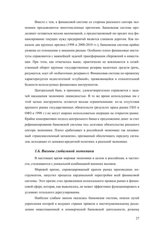 Вместе с тем, к финансовой системе со стороны реального сектора экономики предъявляются многочисленные претензии. Банковская система продолжает оставаться весьма маломощной, а предоставляемый ею кредит под финансирование текущих нужд предприятий является слишком дорогим. Как показали два крупных кризиса (1998 и 2008-2010 гг.), банковская система крайне
уязвима по отношению к внешним рискам. Особенно плохо финансовые институты справляются с важнейшей задачей трансформации сбережений в инвестиции. При этом, как отмечалось выше, практически не вовлекаются в хозяйственный оборот крупные государственные резервы валютных средств (речь,
разумеется, идет об «избыточных резервах»). Финансовая система по-прежнему
характеризуется недостаточной «глубиной», проявляющейся в относительной
бедности используемых финансовых инструментов.
Центральный банк, в принципе, удовлетворительно справляется с задачей насыщения экономики ликвидностью. В то же время используемые им с
этой целью инструменты остаются весьма ограниченными: из-за отсутствия
крупного рынка государственных обязательств (результат краха рынка ГКО и
ОФЗ в 1998 г.) не могут широко использоваться операции на открытом рынке.
Крайне консервативен подход центрального банка к предложению денег за счет
рефинансирования банковской системы под долговые обязательства реального
сектора экономики. Плохо срабатывает в российской экономике так называемый «трансмиссионный механизм», призванный обеспечивать передачу сигналов, исходящих от денежно-кредитной политики, к реальной экономике.

1.6. Вызовы глобальной экономики
В настоящее время мировая экономика в целом и российская, в частности, сталкиваются с уникальной комбинацией внешних вызовов.
Мировой кризис, спровоцированный крахом рынка производных инструментов, запустил процессы кардинальной перестройки всей финансовой
системы. Этот кризис стал проявлением колоссального провала рынка в финансовой сфере, которая, как выяснилось, не может эффективно функционировать в
условиях тотального дерегулирования.
Наиболее слабым звеном оказалась банковская система, поиски путей
укрепления которой в ведущих странах привели к институциональному разделению инвестиционной и коммерческой банковской деятельности, резкому
27

 