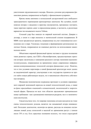 ужесточению пруденциального надзора. Началось усиление регулирования финансовых рынков, направленное на борьбу с «финансовыми пузырями».
Кризис вновь напомнил о колоссальной деструктивной силе свободного
трансграничного перемещения краткосрочных капиталов. Не случайно, возобновился интерес к введению в практику инструментов, призванных поставить
такие перетоки горячих денег в определенные рамки, в частности, к различным
вариантам так называемого налога Тобина.
Сильный удар был нанесен по мировой валютной системе. Доверие к
доллару, а затем и к евро оказалось в значительной степени подорванным. В
МВФ стали продвигаться проекты, направленные на учет изменившегося соотношения сил в мире. Усилилась тенденция к формированию региональных валютных блоков, опирающихся во взаимных расчетах на использование национальных валют.
Объективно мировой финансовый кризис поставил в трудное положение
такие развитые страны, как США и Великобритания, предшествующая стратегия которых заключалась в замещении реального сектора экономики высокоинтеллектуальным, опирающимся на применение самых современных информационно-коммуникационных технологий сектором финансовых услуг. Понятно,
что в этих условиях переговоры о новой финансовой архитектуре носят далеко
не академический характер: участвующие в них государства стремятся не просто найти новую работающую модель, но и максимально обеспечить собственные интересы.
Финансово-экономические неурядицы протекают в условиях переживаемого мировой экономикой перехода на новый технологический уклад, а также
на фоне серьезнейших изменений в климатической, экологической и энергетической сферах. Процессы во всех этих областях предъявляют принципиально
новые требования - как к размещению имеющихся ресурсов, так и к экономическим институтам.
Свидетельством того, что мировая экономика сегодня находится на этапе
смены технологических укладов, является так называемый шторм нововведений. Последнее десятилетие, несмотря на кризис, расходы на освоение составляющих новый уклад технологий и масштаб их применения растут с темпом
около 35% в год. Есть серьезные основания полагать, что после структурной

28

 