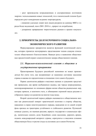 - рост производства нетрадиционных и альтернативных источников
энергии с использованием новых технологий, что в значительной степени будет
определять рост конкуренции на рынке энергоресурсов;
- снижение удельных затрат всех видов ресурсов на единицу ВВП и гораздо более медленный, чем в 2001–2010 гг., прирост их потребления;
- ускоренное превращение энергетических рынков в «рынки покупателя».

2. ПРИОРИТЕТЫ ДОЛГОСРОЧНОГО СОЦИАЛЬНОЭКОНОМИЧЕСКОГО РАЗВИТИЯ
Формулирование приоритетов является функцией политической системы, которая стремится интегрировать представления членов социума относительно общественного благосостояния. Важную роль в выявлении общественных предпочтений играют социологические замеры общественного мнения.

2.1. Морально-психологический климат в обществе и
государственные приоритеты
Проектирование будущего российской экономики не может производиться без учета того, как воспринимает ее нынешнее состояние население
страны и каковы его предпочтения в отношении этого самого будущего.
Первое десятилетие реформ в массовых оценках и суждениях предстает
как провальное, как время несбывшихся надежд, как череда непродуманных,
нескоординированных по основным сферам жизни общества радикальных мер,
которые привели, в конечном счете, к обнищанию огромной массы россиян и
отбросили страну в ее развитии на многие годы назад.
Второй десятилетний период реформ оценивается в общественном мнении как решительный поворот практической политики в сторону общества,
наведения в стране конституционного порядка, выведения ее из самой острой
фазы кризиса на траекторию устойчивого и стабильного развития. Путинской
команде удалось, по оценкам россиян, вернуть государство в социальную сферу, значительно снизить долю беднейших слоев населения, укрепить армию,
поднять международный авторитет страны, «притупить» в массовом сознании
общественную боль и чувство стыда за состояние дел в своем Отечестве.
31

 