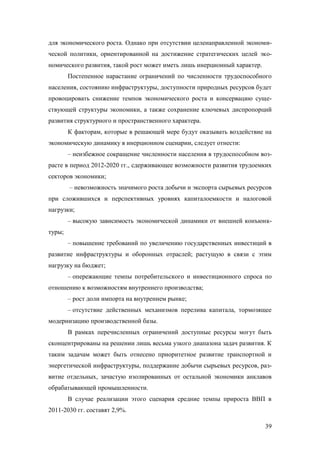 для экономического роста. Однако при отсутствии целенаправленной экономической политики, ориентированной на достижение стратегических целей экономического развития, такой рост может иметь лишь инерционный характер.
Постепенное нарастание ограничений по численности трудоспособного
населения, состоянию инфраструктуры, доступности природных ресурсов будет
провоцировать снижение темпов экономического роста и консервацию существующей структуры экономики, а также сохранение ключевых диспропорций
развития структурного и пространственного характера.
К факторам, которые в решающей мере будут оказывать воздействие на
экономическую динамику в инерционном сценарии, следует отнести:
– неизбежное сокращение численности населения в трудоспособном возрасте в период 2012-2020 гг., сдерживающее возможности развития трудоемких
секторов экономики;
– невозможность значимого роста добычи и экспорта сырьевых ресурсов
при сложившихся и перспективных уровнях капиталоемкости и налоговой
нагрузки;
– высокую зависимость экономической динамики от внешней конъюнктуры;
– повышение требований по увеличению государственных инвестиций в
развитие инфраструктуры и оборонных отраслей; растущую в связи с этим
нагрузку на бюджет;
– опережающие темпы потребительского и инвестиционного спроса по
отношению к возможностям внутреннего производства;
– рост доли импорта на внутреннем рынке;
– отсутствие действенных механизмов перелива капитала, тормозящее
модернизацию производственной базы.
В рамках перечисленных ограничений доступные ресурсы могут быть
сконцентрированы на решении лишь весьма узкого диапазона задач развития. К
таким задачам может быть отнесено приоритетное развитие транспортной и
энергетической инфраструктуры, поддержание добычи сырьевых ресурсов, развитие отдельных, зачастую изолированных от остальной экономики анклавов
обрабатывающей промышленности.
В случае реализации этого сценария средние темпы прироста ВВП в
2011-2030 гг. составят 2,9%.
39

 