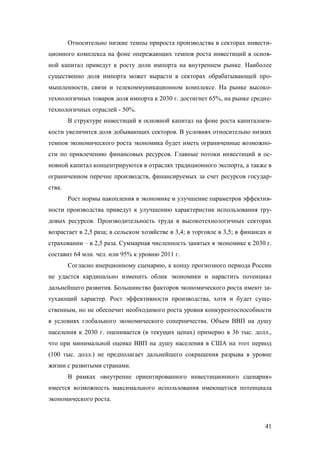 Относительно низкие темпы прироста производства в секторах инвестиционного комплекса на фоне опережающих темпов роста инвестиций в основной капитал приведут к росту доли импорта на внутреннем рынке. Наиболее
существенно доля импорта может вырасти в секторах обрабатывающей промышленности, связи и телекоммуникационном комплексе. На рынке высокотехнологичных товаров доля импорта к 2030 г. достигнет 65%, на рынке среднетехнологичных отраслей - 50%.
В структуре инвестиций в основной капитал на фоне роста капиталоемкости увеличится доля добывающих секторов. В условиях относительно низких
темпов экономического роста экономика будет иметь ограниченные возможности по привлечению финансовых ресурсов. Главные потоки инвестиций в основной капитал концентрируются в отраслях традиционного экспорта, а также в
ограниченном перечне производств, финансируемых за счет ресурсов государства.
Рост нормы накопления в экономике и улучшение параметров эффективности производства приведут к улучшению характеристик использования трудовых ресурсов. Производительность труда в высокотехнологичных секторах
возрастает в 2,5 раза; в сельском хозяйстве в 3,4; в торговле в 3,5; в финансах и
страховании – в 2,5 раза. Суммарная численность занятых в экономике к 2030 г.
составит 64 млн. чел. или 95% к уровню 2011 г.
Согласно инерционному сценарию, к концу прогнозного периода России
не удастся кардинально изменить облик экономики и нарастить потенциал
дальнейшего развития. Большинство факторов экономического роста имеют затухающий характер. Рост эффективности производства, хотя и будет существенным, но не обеспечит необходимого роста уровня конкурентоспособности
в условиях глобального экономического соперничества. Объем ВВП на душу
населения к 2030 г. оценивается (в текущих ценах) примерно в 36 тыс. долл.,
что при минимальной оценке ВВП на душу населения в США на этот период
(100 тыс. долл.) не предполагает дальнейшего сокращения разрыва в уровне
жизни с развитыми странами.
В рамках «внутренне ориентированного инвестиционного сценария»
имеется возможность максимального использования имеющегося потенциала
экономического роста.

41

 