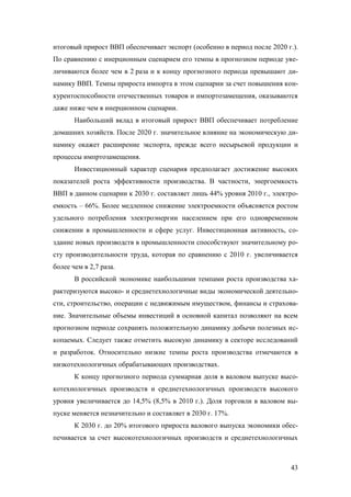 итоговый прирост ВВП обеспечивает экспорт (особенно в период после 2020 г.).
По сравнению с инерционным сценарием его темпы в прогнозном периоде увеличиваются более чем в 2 раза и к концу прогнозного периода превышают динамику ВВП. Темпы прироста импорта в этом сценарии за счет повышения конкурентоспособности отечественных товаров и импортозамещения, оказываются
даже ниже чем в инерционном сценарии.
Наибольший вклад в итоговый прирост ВВП обеспечивает потребление
домашних хозяйств. После 2020 г. значительное влияние на экономическую динамику окажет расширение экспорта, прежде всего несырьевой продукции и
процессы импртозамещения.
Инвестиционный характер сценария предполагает достижение высоких
показателей роста эффективности производства. В частности, энергоемкость
ВВП в данном сценарии к 2030 г. составляет лишь 44% уровня 2010 г., электроемкость – 66%. Более медленное снижение электроемкости объясняется ростом
удельного потребления электроэнергии населением при его одновременном
снижении в промышленности и сфере услуг. Инвестиционная активность, создание новых производств в промышленности способствуют значительному росту производительности труда, которая по сравнению с 2010 г. увеличивается
более чем в 2,7 раза.
В российской экономике наибольшими темпами роста производства характеризуются высоко- и среднетехнологичные виды экономической деятельности, строительство, операции с недвижимым имуществом, финансы и страхование. Значительные объемы инвестиций в основной капитал позволяют на всем
прогнозном периоде сохранять положительную динамику добычи полезных ископаемых. Следует также отметить высокую динамику в секторе исследований
и разработок. Относительно низкие темпы роста производства отмечаются в
низкотехнологичных обрабатывающих производствах.
К концу прогнозного периода суммарная доля в валовом выпуске высокотехнологичных производств и среднетехнологичных производств высокого
уровня увеличивается до 14,5% (8,5% в 2010 г.). Доля торговли в валовом выпуске меняется незначительно и составляет в 2030 г. 17%.
К 2030 г. до 20% итогового прироста валового выпуска экономики обеспечивается за счет высокотехнологичных производств и среднетехнологичных

43

 