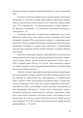производств высокого уровня (в инерционном варианте их вклад не превышает
12%).
Ключевым элементом сценария является высокий уровень инвестиционной активности. В частности, средние темпы прироста инвестиций в основной
капитал в высокотехнологичном секторе на всем прогнозном периоде превышают 15%, в строительстве – 9%, среднетехнологичных секторах обработки –
8%, финансах и страховании – 8, гостиничном и ресторанном комплексах, а
также торговле – 7%.
В структуре инвестиций в основной капитал наибольшую долю к концу
прогнозного периода будут иметь добыча полезных ископаемых (13%), транспортировка и хранение (15%), строительство и операции с недвижимым имуществом (23%). В целом сценарий обеспечивает опережающее обновление производственного потенциала и создание новых производств в инвестиционном
комплексе при сохранении высокого уровня вложений в поддержку добывающих секторов.
Результатом реализации внутренне ориентированного инвестиционного
сценария является новое качество структуры российской экономики, которая, с
одной стороны, обладает высоким ресурсным потенциалом (добыча нефти к
2030 г. составляет свыше 530 млн. т), а с другой – имеет возможность наращивать объемы экспорта за счет модернизации инвестиционного и создания нового
высокотехнологичного комплекса.
Одной из ключевых характеристик реализации внутренне ориентированного инвестиционного сценария является масштабное импортозамещение, которое, несмотря на существенный рост инвестиционного и потребительского
спроса, позволяет снизить долю импорта на внутреннем рынке до уровня показателей посткризисного 2010 г. При этом в период наращивания нормы накопления ВВП (до 2020 г.) доля импорта на рынке продолжает увеличиваться на
фоне модернизации производства и закупок нового оборудования. Однако в
дальнейшем возможности промышленности позволяют удовлетворять потребности отечественной экономики, постепенно снижать долю импорта на внутреннем рынке. В частности, на рынке высокотехнологичных товаров доля импорта снижается с 62 до 55%, на рынке среднетехнологичных товаров высокого
уровня обработки – с 42 до 36%.

44

 