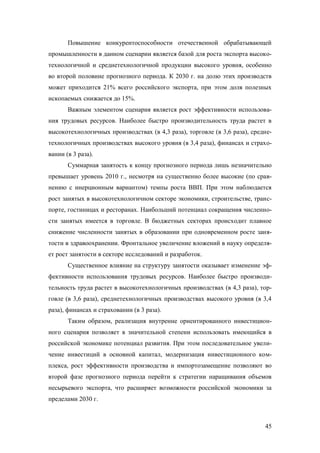Повышение конкурентоспособности отечественной обрабатывающей
промышленности в данном сценарии является базой для роста экспорта высокотехнологичной и среднетехнологичной продукции высокого уровня, особенно
во второй половине прогнозного периода. К 2030 г. на долю этих производств
может приходится 21% всего российского экспорта, при этом доля полезных
ископаемых снижается до 15%.
Важным элементом сценария является рост эффективности использования трудовых ресурсов. Наиболее быстро производительность труда растет в
высокотехнологичных производствах (в 4,3 раза), торговле (в 3,6 раза), среднетехнологичных производствах высокого уровня (в 3,4 раза), финансах и страховании (в 3 раза).
Суммарная занятость к концу прогнозного периода лишь незначительно
превышает уровень 2010 г., несмотря на существенно более высокие (по сравнению с инерционным вариантом) темпы роста ВВП. При этом наблюдается
рост занятых в высокотехнологичном секторе экономики, строительстве, транспорте, гостиницах и ресторанах. Наибольший потенциал сокращения численности занятых имеется в торговле. В бюджетных секторах происходит плавное
снижение численности занятых в образовании при одновременном росте занятости в здравоохранении. Фронтальное увеличение вложений в науку определяет рост занятости в секторе исследований и разработок.
Существенное влияние на структуру занятости оказывает изменение эффективности использования трудовых ресурсов. Наиболее быстро производительность труда растет в высокотехнологичных производствах (в 4,3 раза), торговле (в 3,6 раза), среднетехнологичных производствах высокого уровня (в 3,4
раза), финансах и страховании (в 3 раза).
Таким образом, реализация внутренне ориентированного инвестиционного сценария позволяет в значительной степени использовать имеющийся в
российской экономике потенциал развития. При этом последовательное увеличение инвестиций в основной капитал, модернизация инвестиционного комплекса, рост эффективности производства и импортозамещение позволяют во
второй фазе прогнозного периода перейти к стратегии наращивания объемов
несырьевого экспорта, что расширяет возможности российской экономики за
пределами 2030 г.

45

 