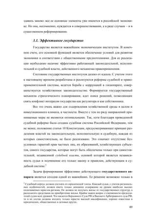 здавать заново: все ее основные элементы уже имеются в российской экономике. Но она, несомненно, нуждается в совершенствовании, а в ряде случаев – и в
существенном реформировании.

3.1. Эффективное государство
Государство является важнейшим экономическим институтом. В конечном счете, его основной функцией является обеспечение условий для развития
экономики в соответствии с общественными предпочтениями. Для ее реализации необходимо наличие эффективно работающей законодательной, исполнительной и судебной власти, действенного механизма правоприменения.
Состояние государственных институтов далеко от идеала. С учетом этого
к настоящему времени разработаны и реализуются реформы судебной и правоприменительной системы, ведется борьба с коррупцией в госаппарате, совершенствуется хозяйственное законодательство. Формируется государственный
механизм стратегического планирования; идет поиск решений, позволяющих
снять конфликт интересов государства как регулятора и как собственника.
Все это очень важно для оздоровления хозяйственной среды в целом и
инвестиционного климата, в частности. Вместе с тем по ряду направлений принимаемые меры не являются оптимальными. Так, хотя благодаря проведенной
судебной реформе была создана судебная система Российской Федерации, тем
не менее, положение статьи 10 Конституции, предусматривающее принцип разделения властей на законодательную, исполнительную и судебную, каждая из
которых самостоятельна, не было реализовано. Это означает отсутствие безусловных гарантий прав частных лиц, их образований, хозяйствующих субъектов, самого государства, которые могут быть обеспечены только при самостоятельной, независимой судебной власти, основой которой является независимость судьи и подчинение его только закону и правилам, действующим в судебной системе.2
Задача формирования эффективно действующего государственного аппарата является сегодня одной из важнейших. Ее решение возможно только в
2

Судебный корпус должен состоять из юридической элиты. Каждый судья, с учетом региональных особенностей, должен иметь только денежное содержание на уровне наиболее высоко
оплачиваемых юристов региона. Он должен не получать жилье от государственных структур, а
располагать средствами на приобретение жилья. Крайне важен вопрос о сменяемости председателей судов всех уровней. Что касается Верховного Суда РФ и Высшего Арбитражного суда РФ,
то в их состав должны входить только юристы высшей квалификации, хорошо известные в
юридических, общественных и деловых кругах.

49

 