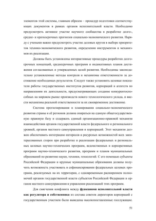 элементов этой системы, главным образом – процедур подготовки соответствующих документов в рамках органов исполнительной власти. Необходимо
предусмотреть активное участие научного сообщества в разработке долго-,
средне- и краткосрочных прогнозов социально-экономического развития. Наряду с учеными важно предусмотреть участие деловых кругов в выборе приоритетов технико-экономического развития, определении инструментов и механизмов их реализации.
Должны быть установлены интерактивные процедуры разработки долгосрочных концепций, среднесрочных программ и индикативных планов достижения согласованных и утвержденных целей развития. Необходимы законодательно установленные методы контроля и механизмы ответственности за достижение необходимых результатов. Следует также установить целевые показатели работы государственных институтов развития, корпораций и агентств по
направлениям их деятельности, предусматривающих создание конкурентоспособных на мировом рынке производств нового технологического уклада, и ввести механизмы реальной ответственности за их своевременное достижение.
Система прогнозирования и планирования социально-экономического
развития страны и её регионов должна опираться на единую общегосударственную правовую базу и содержать единый организационно-правовой механизм
взаимодействия органов государственной власти федерального и регионального
уровней, органов местного самоуправления и корпораций. Этот механизм должен обеспечивать интеграцию интересов и ресурсных возможностей всех заинтересованных сторон при разработке и реализации федеральных и региональных целевых научно-технических программ, ведомственных и корпоративных
программ научно-технического развития, программ и планов муниципальных
образований по развитию науки, техники, технологий. С его помощью субъекты
Российской Федерации и крупные муниципальные образования должны получить возможность участвовать в софинансировании федеральных целевых программ, реализуемых на их территории, с одновременным расширением полномочий органов государственной власти субъектов Российской Федерации и органов местного самоуправления в управлении реализацией этих программ.
Для смягчения конфликта между функциями исполнительной власти
как регулятора и собственника из состава советов директоров корпораций с
государственным участием были выведены высокопоставленные госслужащие.
51

 