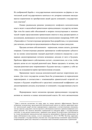 Из соображений борьбы с «государственным капитализмом» на фирмы со значительной долей государственного капитала и их дочерние компании накладываются ограничения по приобретению акций других компаний с государственным участием3.
Однако радикальное решение упомянутого конфликта исполнительная
власть видит в масштабной приватизации принадлежащих государству активов.
При этом без каких-либо обоснований и вопреки господствующим в экономической теории представлениям приватизацию имеется в виду распространить и
на компании, являющиеся «естественными монополиями» (например, ОАО «АК
«Транснефть»). Соответствующая программа была разработана, и ее реализация
уже началась, несмотря на продолжающиеся в обществе острые дискуссии.
Продажа активов собственником – нормальная, можно сказать, рутинная
операция. Соответствующее решение принимается хозяйствующими субъектами на основе сопоставления текущей рыночной стоимости имущества с суммарным дисконтированным потоком возможных доходов от него в будущем.
Проблема эффективного собственника состоит, следовательно, не в том, чтобы
продать актив по его текущей рыночной цене. Важно продавать те активы, чья
текущая рыночная цена «перевешивает» будущие выгоды, и держать у себя активы, где складывается прямо противоположная ситуация.
Применение такого подхода исполнительной властью теоретически возможно. Для этого государство должно было бы устанавливать (и периодически
пересматривать в соответствии с изменяющейся сравнительной остротой его
текущих и будущих потребностей в средствах) специальный коэффициент для
дисконтирования доходов, получаемых от компаний с государственным участием.
Формирование такого механизма продажи принадлежащих государству
активов не значится в планах исполнительной власти. Из этого автоматически

3

Даже в качестве паллиатива эти меры, вряд ли, можно признать эффективными. Простое
устранение полномочных представителей исполнительной власти из советов директоров наносит значительный ущерб системе корпоративного управления в соответствующих компаниях,
так как серьезно затрудняет участие крупного собственника капитала в принятии фирмами ключевых решений. Что касается вводимых ограничений на поведение фирм с государственным
участием, то они весьма сомнительны с правовой точки зрения. В соответствии с российским (и
не только российским) законодательством имущество акционерного общества принадлежит на
праве собственности ему самому, а не его акционерам (ст. 66 п.1 ГК РФ). Поэтому характеристика компаний с государственным участием как «государственных компаний» представляется
неправомерной, равно как и введение в отношении таких компаний специальных ограничений.

52

 