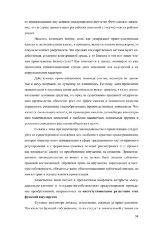 от принадлежащих ему активов международное агентство Фитч сделало заявление, что в случае приватизации российских компаний с госучастием их рейтинг
упадет.
Наконец, возникает вопрос: если, как утверждают правительственные
идеологи, исполнительная власть, в принципе, является плохим менеджером, то
откуда возникает уверенность, что продажа государственных активов будет содействовать усилению конкурентной среды, а не близких к тем или иным членам правительства бизнес-групп? Как отмечается в прессе, некоторые из уже
прошедших приватизационных сделок дают основания для подозрений в их
коррупционном характере.
Действующее приватизационное законодательство, несмотря на принятые к нему поправки, по существу не изменилось. Поэтому, хотя проведение
приватизации в настоящее время действительно может привлечь в казну дополнительные денежные средства, это вряд ли существенно продвинет модернизацию производства, обеспечит рост его эффективности и повышение качества
управления, сохранение градообразующих производственных комплексов. Что
касается социального аспекта, то правомерно ожидать дальнейшую концентрацию материальных ценностей в наиболее зажиточных социальных группах и
усиление социального расслоения общества в целом.
В связи с этим при пересмотре законодательства о приватизации следует
уйти от существующего положения дел, особенно в практике правоприменения,
которое «переместило» приватизацию в сферу традиционного частно-правового
регулирования и с формально-правовых позиций рассматривает этот процесс
как возмездную сделку по приобретению имущества на аукционе. Приватизационное законодательство не может и не должно быть лишено публичноправовой составляющей, обременяя права на имущество, переходящее в частную собственность, обязательствами, обеспечивающими публичный интерес, во
имя которых и осуществляется приватизация.
Качественно иной подход к преодолению конфликта интересов «государства-регулятора» и «государства-собственника» предусматривает проведение преобразований, направленных на институциональное разделение этих
функций государства.
Функции регулятора должны, естественно, остаться за правительством.
Что касается функций собственника, то их следует в значительной степени со54

 