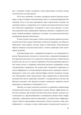 вать с активами, которые государство готово предоставлять частному сектору
исключительно на основе аренды.
Не во всех компаниях, в которых государство является крупным акционером, следует отстранять исполнительную власть от исполнения функций собственника. Если то или иное предприятие имеет стратегическое значение для
экономики страны, то управление им со стороны исполнительной власти может
быть абсолютно оправданным. Государство в таком случае признает, что важность решаемой задачи перевешивает проблемы, связанные с конфликтом интересов, который неизбежно сохраняется в условиях, когда регулятор выполняет
одновременно функции собственника.
В таких случаях очень важно, чтобы соответствующее решение исполнительной власти было хорошо обосновано и абсолютно прозрачно для общества.
Необходимо также принять должные меры по обеспечению цивилизованным
образом интересов исполнительной власти в советах директоров таких акционерных компаний.
Ключевая фигура здесь - поверенный государства, а не независимый директор. Предназначение последнего в соответствии с современной корпоративной практикой заключается не в управлении чужим капиталом, а общественном
контроле над тем, как этот капитал управляется. Поэтому важнейшая практическая задача состоит в скорейшем наполнении реальным содержанием статуса
государственного поверенного. Он должен иметь возможность оперативно получать информацию от соответствующих органов власти, принимать участие в
обсуждении с ними того, какие действия фирмы отвечают интересам государства. Немаловажно также предусмотреть меры, направленные на обеспечение
возможностей советов директоров компаний с государственным участием эффективно выполнять свои функции (создание компактных аппаратов советов
директоров, не зависимых от менеджмента и т.п.).
Наконец, не следует полностью исключать и возможность приватизации
исполнительной властью государственных активов. Вполне эффективным может быть механизм, при котором исполнительная власть продает на рынке подготовленный ею к функционированию в коммерческом режиме объект инфраструктуры, а вырученные средства инвестирует в создание нового инфраструктурного объекта («револьверные инвестиции»). Нельзя исключать также целесообразности в отдельных случаях мобилизации исполнительной властью за
56

 