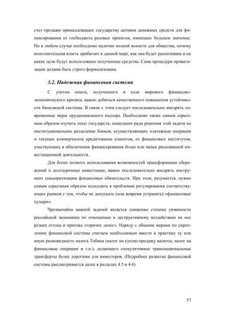 счет продажи принадлежащих государству активов денежных средств для финансирования из госбюджета разовых проектов, имеющих большое значение.
Но в любом случае необходимо наличие полной ясности для общества, почему
исполнительная власть прибегает к данной мере, как она будет реализована и на
какие цели будут использованы полученные средства. Сама процедура приватизации должна быть строго формализована.

3.2. Надежная финансовая система
С

учетом

опыта,

полученного

в

ходе

мирового

финансово-

экономического кризиса, важно добиться качественного повышения устойчивости банковской системы. В связи с этим следует последовательно внедрять современные меры пруденциального надзора. Необходимо также самым серьезным образом изучить опыт государств, пошедших ради решения этой задачи на
институциональное разделение банков, осуществляющих платежные операции
и текущее коммерческое кредитование клиентов, от финансовых институтов,
участвующих в обеспечении финансирования более или менее рискованной инвестиционной деятельности.
Для более полного использования возможностей трансформации сбережений в долгосрочные инвестиции, важно последовательно внедрять инструмент секьюритизации финансовых обязательств. При этом, разумеется, нужно
самым серьезным образом подходить к проблемам регулирования соответствующих рынков с тем, чтобы не допускать (или вовремя устранять) «финансовые
пузыри».
Чрезвычайно важной задачей является снижение степени уязвимости
российской экономики по отношению к деструктивному воздействию на нее
резких оттока и притока «горячих денег». Наряду с общими мерами по укреплению финансовой системы считаем необходимым ввести в практику ту или
иную разновидность налога Тобина (налог на куплю-продажу валюты, налог на
финансовые операции и т.п.), делающего спекулятивные транснациональные
трансферты более дорогими для инвесторов. (Подробнее развитие финансовой
системы рассматривается далее в разделах 4.5 и 4.6)

57

 