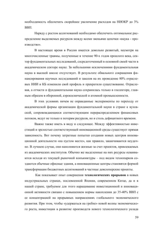 необходимость обеспечить скорейшее увеличение расходов на НИОКР до 3%
ВВП.
Наряду с ростом ассигнований необходимо обеспечить оптимальное распределение выделяемых ресурсов между всеми звеньями цепочки «наука - производство».
В настоящее время в России имеется довольно развитый, несмотря на
многочисленные травмы, полученные в течение 90-х годов прошлого века, сектор фундаментальных исследований, сосредоточенный в основной своей части в
академическом секторе науке. За небольшими исключениями фундаментальная
наука в высшей школе отсутствует. В результате обвального сокращения финансирования научных исследований и заказов на их проведение 80% отраслевых НИИ и КБ изменили свой профиль и прекратили существование. Отраслевая, а отчасти и фундаментальная наука сохранилась только в госсекторе, главным образом в оборонной, аэрокосмической и атомной промышленности.
В этих условиях ничем не оправданные эксперименты по переходу от
академической формы организации фундаментальной науки в стране к вузовской, сопровождающиеся соответствующим перераспределением финансовых
потоков, ведут не только к потерям ресурсов, но и столь дефицитного времени.
Важно также иметь в виду и следующее. Между эффективностью инвестиций и зрелостью соответствующей инновационной среды существует прямая
зависимость. Вот почему затратные попытки создания новых центров инновационной деятельности «на пустом месте», как правило, заканчиваются неудачно. В лучшем случае, они наполняются жизнью за счет проектов, привлекаемых
из академических институтов. Обычно же выделенные на них ресурсы осваиваются исходя из текущей рыночной конъюнктуры – под видом технопарков создаются обычные офисные здания, а инновационные центры становятся формой
трансформации бюджетных ассигнований в частные девелоперские проекты.
Как показывает опыт совершения технологических прорывов в новых
индустриальных странах, послевоенной Японии, современном Китае, да и в
нашей стране, требуемое для этого наращивание инвестиционной и инновационной активности связано с повышением нормы накопления до 35-40% ВВП с
ее концентрацией на прорывных направлениях глобального экономического
развития. При этом, чтобы «удержаться на гребне» новой волны экономического роста, инвестиции в развитие производств нового технологического уклада
59

 