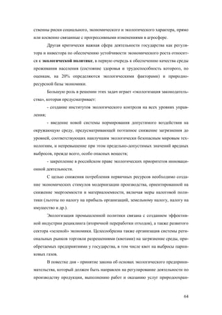 ственны риски социального, экономического и экологического характера, прямо
или косвенно связанные с прогрессивными изменениями в агросфере.
Другая критически важная сфера деятельности государства как регулятора и инвестора по обеспечению устойчивости экономического роста относится к экологической политике, в первую очередь к обеспечению качества среды
проживания населения (состояние здоровья и трудоспособность которого, по
оценкам, на 20% определяются экологическими факторами) и природноресурсной базы экономики.
Большую роль в решении этих задач играет «экологизация законодательства», которая предусматривает:
- создание институтов экологического контроля на всех уровнях управления;
- введение новой системы нормирования допустимого воздействия на
окружающую среду, предусматривающей поэтапное снижение загрязнения до
уровней, соответствующих наилучшим экологически безопасным мировым технологиям, и непревышение при этом предельно-допустимых значений вредных
выбросов, прежде всего, особо опасных веществ;
- закрепление в российском праве экологических приоритетов инновационной деятельности.
С целью снижения потребления первичных ресурсов необходимо создание экономических стимулов модернизации производства, ориентированной на
снижение энергоемкости и материалоемкости, включая меры налоговой политики (льготы по налогу на прибыль организаций, земельному налогу, налогу на
имущество и др.).
Экологизация промышленной политики связана с созданием эффективной индустрии рециклинга (вторичной переработки отходов), а также развитого
сектора «зеленой» экономики. Целесообразна также организация системы региональных рынков торговли разрешениями (квотами) на загрязнение среды, приобретаемых предприятиями у государства, в том числе квот на выбросы парниковых газов.
В повестке дня - принятие закона об основах экологического предпринимательства, который должен быть направлен на регулирование деятельности по
производству продукции, выполнению работ и оказанию услуг природоохран-

64

 