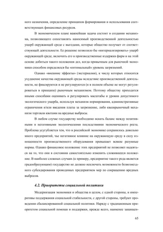 ного назначения, определение принципов формирования и использования соответствующих финансовых ресурсов.
В экономическом плане важнейшая задача состоит в создании механизма, позволяющего сопоставлять наносимый производственной деятельностью
ущерб окружающей среде с выгодами, которые общество получает от соответствующей деятельности. Ее решение позволило бы «интернализировать» ущерб
окружающей среде, включить его в производственные издержки фирм и на этой
основе добиться такого положения дел, когда привычным для рыночной экономики способом определялся бы «оптимальный» уровень загрязнений.
Однако «внешние эффекты» (экстерналии), к числу которых относится
ухудшение качества окружающей среды вследствие производственной деятельности, не фиксируются и не регулируются (и в полном объеме не могут регулироваться в принципе) рыночным механизмом. Поэтому обществу приходится
иными способами оценивать и регулировать масштабы и уровни допустимого
экологического ущерба, используя механизм нормирования, административные
ограничения и/или введения платы за загрязнение, либо квазирыночный механизм торговли квотами на вредные выбросы.
В любом случае государству необходимо искать баланс между позитивными и негативными экологическими последствиями экономического роста.
Проблема усугубляется тем, что в российской экономике сохранилось довольно
много предприятий, чье негативное влияние на окружающую среду в силу изношенности производственного оборудования превышает всякие разумные
нормы. Однако финансовое положение этих предприятий не позволяет надеяться на то, что они в состоянии самостоятельно изменить сложившееся положение. В наиболее сложных случаях (к примеру, предприятие такого рода является
градообразующим) государство не должно исключать возможности безвозмездного субсидирования проводимых предприятием мер по сокращению вредных
выбросов.

4.2. Приоритеты социальной политики
Модернизация экономики и общества в целом, с одной стороны, и императивы поддержания социальной стабильности, с другой стороны, требуют проведения сбалансированной социальной политики. Наряду с традиционным приоритетом социальной помощи и поддержки, прежде всего, наименее защищен65

 