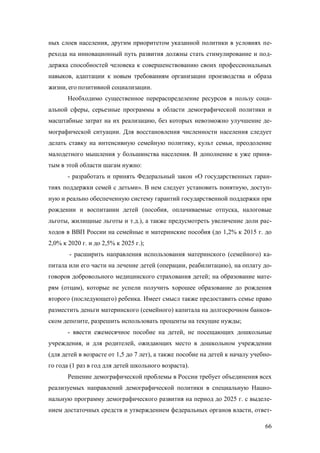 ных слоев населения, другим приоритетом указанной политики в условиях перехода на инновационный путь развития должны стать стимулирование и поддержка способностей человека к совершенствованию своих профессиональных
навыков, адаптации к новым требованиям организации производства и образа
жизни, его позитивной социализации.
Необходимо существенное перераспределение ресурсов в пользу социальной сферы, серьезные программы в области демографической политики и
масштабные затрат на их реализацию, без которых невозможно улучшение демографической ситуации. Для восстановления численности населения следует
делать ставку на интенсивную семейную политику, культ семьи, преодоление
малодетного мышления у большинства населения. В дополнение к уже принятым в этой области шагам нужно:
- разработать и принять Федеральный закон «О государственных гарантиях поддержки семей с детьми». В нем следует установить понятную, доступную и реально обеспеченную систему гарантий государственной поддержки при
рождении и воспитании детей (пособия, оплачиваемые отпуска, налоговые
льготы, жилищные льготы и т.д.), а также предусмотреть увеличение доли расходов в ВВП России на семейные и материнские пособия (до 1,2% к 2015 г. до
2,0% к 2020 г. и до 2,5% к 2025 г.);
- расширить направления использования материнского (семейного) капитала или его части на лечение детей (операции, реабилитацию), на оплату договоров добровольного медицинского страхования детей; на образование матерям (отцам), которые не успели получить хорошее образование до рождения
второго (последующего) ребенка. Имеет смысл также предоставить семье право
разместить деньги материнского (семейного) капитала на долгосрочном банковском депозите, разрешить использовать проценты на текущие нужды;
- ввести ежемесячное пособие на детей, не посещающих дошкольные
учреждения, и для родителей, ожидающих место в дошкольном учреждении
(для детей в возрасте от 1,5 до 7 лет), а также пособие на детей к началу учебного года (1 раз в год для детей школьного возраста).
Решение демографической проблемы в России требует объединения всех
реализуемых направлений демографической политики в специальную Национальную программу демографического развития на период до 2025 г. с выделением достаточных средств и утверждением федеральных органов власти, ответ66

 