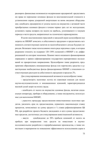 расширить финансовые возможности модернизации предприятий: предоставить
им права по переоценке основных фондов по восстановительной стоимости и
установлению нормы ускоренной амортизации на вновь вводимое оборудование; освободить предприятия от уплаты налога на имущество с активной части
приобретаемых основных фондов в течение первых трех лет их эксплуатации;
установить нормы возврата им налога на прибыль, уплачиваемого в текущем
периоде в части средств, направленных на техническое перевооружение.
В целях восстановления отраслевой и заводской науки целесообразно все
затраты на НИОКР зачислять в себестоимость продукции и предоставлять возможность соответствующих вычетов из налогооблагаемого дохода будущих периодов. Возможно также использование опыта ряда передовых стран, в которых
разрешено относить на издержки 120–150% вложений в НИОКР с их дифференциацией по секторам экономики. Помимо такого косвенного финансирования
оправданно и прямое софинансирование государством корпоративных исследований по приоритетным направлениям. Целесообразно также разрешить предприятиям образовывать инновационные фонды или перечислять средства в существующие внебюджетные фонды финансирования НИОКР с отнесением соответствующих расходов на себестоимость продукции в пределах 2%.
Для стимулирования инновационной активности целесообразно также:
- предусмотреть налоговые льготы по страховым взносам для малых
научно-исследовательских и инновационных компаний, характеризующихся
высокой долей затрат на оплату труда;
- освободить от налога на имущество основные фонды, включая специальную аппаратуру, приборы и оборудование, а также инструменты, используемые для выполнения НИОКР;
- упростить процедуру предоставления инвестиционных налоговых кредитов, увеличить срок их предоставления, ограничить максимальную ставку
процентов, начисляемых на сумму кредита в ¾ ставки рефинансирования ЦБ
РФ, при разработке проекта бюджета закладывать в него суммы предоставляемых кредитов, достаточные для стимулирования инвестиционной активности;
- ввести
прибыль

при

освобождение до 50% прибыли компаний от налога на
направлении

этих

средств

на

инвестиции

в

научно-

исследовательские разработки и перерабатывающие производства, а также инвестиции в мероприятия по повышению эффективности использования сырья и
75

 
