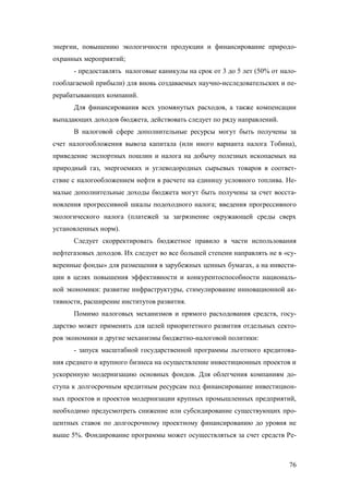 энергии, повышению экологичности продукции и финансирование природоохранных мероприятий;
- предоставлять налоговые каникулы на срок от 3 до 5 лет (50% от налогооблагаемой прибыли) для вновь создаваемых научно-исследовательских и перерабатывающих компаний.
Для финансирования всех упомянутых расходов, а также компенсации
выпадающих доходов бюджета, действовать следует по ряду направлений.
В налоговой сфере дополнительные ресурсы могут быть получены за
счет налогообложения вывоза капитала (или иного варианта налога Тобина),
приведение экспортных пошлин и налога на добычу полезных ископаемых на
природный газ, энергоемких и углеводородных сырьевых товаров в соответствие с налогообложением нефти в расчете на единицу условного топлива. Немалые дополнительные доходы бюджета могут быть получены за счет восстановления прогрессивной шкалы подоходного налога; введения прогрессивного
экологического налога (платежей за загрязнение окружающей среды сверх
установленных норм).
Следует скорректировать бюджетное правило в части использования
нефтегазовых доходов. Их следует во все большей степени направлять не в «суверенные фонды» для размещения в зарубежных ценных бумагах, а на инвестиции в целях повышения эффективности и конкурентоспособности национальной экономики: развитие инфраструктуры, стимулирование инновационной активности, расширение институтов развития.
Помимо налоговых механизмов и прямого расходования средств, государство может применять для целей приоритетного развития отдельных секторов экономики и другие механизмы бюджетно-налоговой политики:
- запуск масштабной государственной программы льготного кредитования среднего и крупного бизнеса на осуществление инвестиционных проектов и
ускоренную модернизацию основных фондов. Для облегчения компаниям доступа к долгосрочным кредитным ресурсам под финансирование инвестиционных проектов и проектов модернизации крупных промышленных предприятий,
необходимо предусмотреть снижение или субсидирование существующих процентных ставок по долгосрочному проектному финансированию до уровня не
выше 5%. Фондирование программы может осуществляться за счет средств Ре-

76

 