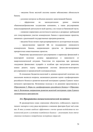 - введение более жесткой системы оценки забалансовых обязательств
банков;
- усиление контроля за объемом внешних заимствований банков;
оформление

-

на

законодательном

уровне

понятия

«банковская/финансовая холдинговая компания», а также регулирование
консолидированной деятельности всей группы, а не только ее банковской части;
- снижение нормативов достаточности капитала и резервных требований
для стимулирования участия коммерческих банков в кредитовании проектов,
связанных с реализацией государственных программ развития;
- введение более низких норм резервирования по долгосрочным вкладам;
-

предоставление

коммерческим

банкам,

гарантий

ЦБ

направляющим

по

поддержанию

средства

на

ликвидности

финансирование

приоритетных инвестиционных проектов.
Нормативы пруденциального регулирования и параметры финансовой и
монетарной

политики

должны

варьироваться

в

зависимости

от

макроэкономической ситуации. Ужесточая эти нормативы при признаках
«надувания финансовых пузырей» и ослабляя при наступлении рецессии,
можно

решить

задачу

превращения

системы

финансово-монетарного

регулирования из процикличной в контрцикличную.
В отношении бюджетно-налоговой и денежно-кредитной политики специальными являются вопросы, касающиеся решения задачи «деофшоризации»
российского бизнеса и развития валютной интеграции в рамках Единого экономического пространства. Возможные подходы к их решению представлены в
#Приложении 5. Меры по «деофшоризации» российского бизнеса и #Приложении 6. Возможные направления развития валютной интеграции стран Единого
экономического пространства.

4.6. Приоритеты внешнеэкономической политики
В среднесрочном плане стремление обеспечить стабильность энергетического экспорта в силу ряда внутренних и внешних факторов будет всё сложнее. В этих условиях наиболее эффективно с точки зрения воздействия на экономический рост и состояние платёжного баланса – увеличивать долю отечественных поставок в потреблении экспортных отраслей.

79

 