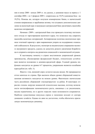 ния в конце 2008 - начале 2009 гг. не удалось, а денежная масса за период с 1
сентября 2008 г. по 1 февраля 2009 г. сократилась на 19,5% (денежная база - на
19,2%). Помощь же, которую получали коммерческие банки, в значительной
степени направлялась в зарубежные активы, что создавало дополнительное давление на валютный курс и вынуждало центральный банк увеличивать масштабы
валютных интервенций.
Начиная с 2009 г. центральный банк стал проводить политику постепенного отхода от таргетирования валютного курса, что позволило ему сократить
масштабы валютных интервенций. Антикризисная политика окончательно приняла точечный характер с ярко выраженным упором на поддержание социальной стабильности. В результате, несмотря на внушительное сокращение валового внутреннего продукта, удалось не допустить резкого увеличения безработицы и сохранить контроль над развитием социальной и экономической ситуации.
К настоящему моменту в стране восстановлен докризисный уровень
производства, сбалансирован федеральный бюджет, относительно устойчивым является положение в денежно-кредитной сфере. Годовой уровень инфляции находится на уровне 6-7 процентов, умеренными являются колебания
курса рубля (см. табл. 1).
Вместе с тем, внешний спрос остается весьма вялым. Не прекращается
отток капитала из страны. При высоком общем уровне сбережений инвестиционная активность находится на низком уровне. Фактически значительная
часть российских сбережений «экспортируется» за рубеж. В некоторых отраслях степень загрузки мощностей относительно высокая, поэтому возможности интенсификации экономического роста, связанные с ее увеличением,
весьма ограниченны, но в других отраслях такие возможности сохраняются.
Наиболее существенные импульсы спроса в экономике исходят от сектора
домашних хозяйств. Однако их явно не достаточно, чтобы обеспечить приемлемую экономическую динамику.

8

 