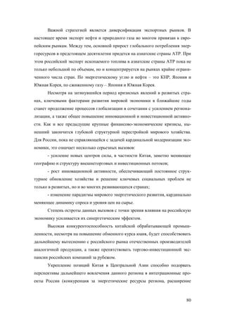 Важной стратегией является диверсификация экспортных рынков. В
настоящее время экспорт нефти и природного газа во многом привязан к европейским рынкам. Между тем, основной прирост глобального потребления энергоресурсов в предстоящем десятилетии придется на азиатские страны АТР. При
этом российский экспорт ископаемого топлива в азиатские страны АТР пока не
только небольшой по объемам, но и концентрируется на рынках крайне ограниченного числа стран. По энергетическому углю и нефти – это КНР, Япония и
Южная Корея, по сжиженному газу – Япония и Южная Корея.
Несмотря на затянувшийся период кризисных явлений в развитых странах, ключевыми факторами развития мировой экономики в ближайшие годы
станет продолжение процессов глобализации в сочетании с усилением регионализации, а также общее повышение инновационной и инвестиционной активности. Как и все предыдущие крупные финансово-экономические кризисы, нынешний закончится глубокой структурной перестройкой мирового хозяйства.
Для России, пока не справляющейся с задачей кардинальной модернизации экономики, это означает несколько серьезных вызовов:
- усиление новых центров силы, в частности Китая, заметно меняющее
географию и структуру внешнеторговых и инвестиционных потоков;
- рост инновационной активности, обеспечивающий постоянное структурное обновление хозяйства и решение ключевых социальных проблем не
только в развитых, но и во многих развивающихся странах;
- изменение парадигмы мирового энергетического развития, кардинально
меняющее динамику спроса и уровня цен на сырье.
Степень остроты данных вызовов с точки зрения влияния на российскую
экономику усиливается их синергетическим эффектом.
Высокая конкурентоспособность китайской обрабатывающей промышленности, несмотря на повышение обменного курса юаня, будет способствовать
дальнейшему вытеснению с российского рынка отечественных производителей
аналогичной продукции, а также препятствовать торгово-инвестиционной экспансии российских компаний за рубежом.
Укрепление позиций Китая в Центральной Азии способно подорвать
перспективы дальнейшего вовлечения данного региона в интеграционные проекты России (конкуренция за энергетические ресурсы региона, расширение

80

 