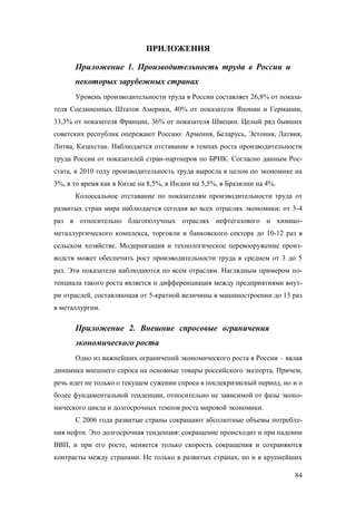 ПРИЛОЖЕНИЯ
Приложение 1. Производительность труда в России и
некоторых зарубежных странах
Уровень производительности труда в России составляет 26,8% от показателя Соединенных Штатов Америки, 40% от показателя Японии и Германии,
33,3% от показателя Франции, 36% от показателя Швеции. Целый ряд бывших
советских республик опережают Россию: Армения, Беларусь, Эстония, Латвия,
Литва, Казахстан. Наблюдается отставание в темпах роста производительности
труда России от показателей стран-партнеров по БРИК. Согласно данным Росстата, в 2010 году производительность труда выросла в целом по экономике на
3%, в то время как в Китае на 8,5%, в Индии на 5,5%, в Бразилии на 4%.
Колоссальное отставание по показателям производительности труда от
развитых стран мира наблюдается сегодня во всех отраслях экономики: от 3-4
раз в относительно благополучных отраслях нефтегазового и химикометаллургического комплекса, торговли и банковского сектора до 10-12 раз в
сельском хозяйстве. Модернизация и технологическое перевооружение производств может обеспечить рост производительности труда в среднем от 3 до 5
раз. Эти показатели наблюдаются по всем отраслям. Наглядным примером потенциала такого роста является и дифференциация между предприятиями внутри отраслей, составляющая от 5-кратной величины в машиностроении до 13 раз
в металлургии.

Приложение 2. Внешние спросовые ограничения
экономического роста
Одно из важнейших ограничений экономического роста в России – вялая
динамика внешнего спроса на основные товары российского экспорта. Причем,
речь идет не только о текущем сужении спроса в послекризисный период, но и о
более фундаментальной тенденции, относительно не зависимой от фазы экономического цикла и долгосрочных темпов роста мировой экономики.
С 2006 года развитые страны сокращают абсолютные объемы потребления нефти. Это долгосрочная тенденция: сокращение происходит и при падении
ВВП, и при его росте, меняется только скорость сокращения и сохраняются
контрасты между странами. Не только в развитых странах, но и в крупнейших
84

 