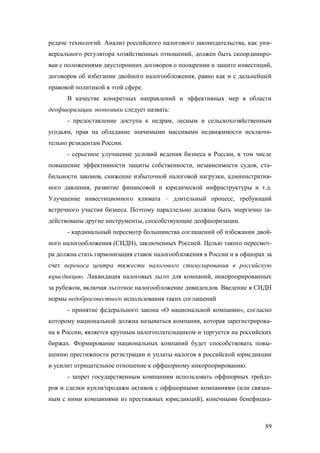 редаче технологий. Анализ российского налогового законодательства, как универсального регулятора хозяйственных отношений, должен быть скоординирован с положениями двусторонних договоров о поощрении и защите инвестиций,
договоров об избегании двойного налогообложения, равно как и с дальнейшей
правовой политикой в этой сфере.
В качестве конкретных направлений и эффективных мер в области
деофшоризации экономики следует назвать:
- предоставление доступа к недрам, лесным и сельскохозяйственным
угодьям, прав на обладание значимыми массивами недвижимости исключительно резидентам России.
- серьезное улучшение условий ведения бизнеса в России, в том числе
повышение эффективности защиты собственности, независимости судов, стабильности законов, снижение избыточной налоговой нагрузки, административного давления, развитие финансовой и юридической инфраструктуры и т.д.
Улучшение инвестиционного климата – длительный процесс, требующий
встречного участия бизнеса. Поэтому параллельно должны быть энергично задействованы другие инструменты, способствующие деофшоризации.
- кардинальный пересмотр большинства соглашений об избежании двойного налогообложения (СИДН), заключенных Россией. Целью такого пересмотра должна стать гармонизация ставок налогообложения в России и в офшорах за
счет переноса центра тяжести налогового стимулирования в российскую
юрисдикцию. Ликвидация налоговых льгот для компаний, инкорпорированных
за рубежом, включая льготное налогообложение дивидендов. Введение в СИДН
нормы недобросовестного использования таких соглашений
- принятие федерального закона «О национальной компании», согласно
которому национальной должна называться компания, которая зарегистрирована в России, является крупным налогоплательщиком и торгуется на российских
биржах. Формирование национальных компаний будет способствовать повышению престижности регистрации и уплаты налогов в российской юрисдикции
и усилит отрицательное отношение к оффшорному инкорпорированию.
- запрет государственным компаниям использовать оффшорных трейдеров и сделки купли/продажи активов с оффшорными компаниями (или связанным с ними компаниями из престижных юрисдикций), конечными бенефициа-

89

 
