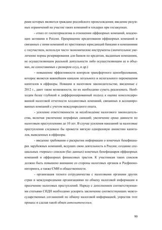 рами которых являются граждане российского происхождения; введение разумных ограничений на участие таких компаний в тендерах при госзакупках.
- отказ от госпатернализма в отношении оффшорных компаний, владеющих активами в России. Прекращение кредитования оффшорных компаний и
связанных с ними компаний из престижных юрисдикций банками и компаниями
с госучастием, используя чисто экономические инструменты (значительное увеличение нормы резервирования для банков по кредитам, выданным компаниям,
не осуществляющим реальной деятельности либо осуществляющим ее в объемах, не сопоставимых с размером ссуд, и др.)
- повышение эффективности контроля трансфертного ценообразования,
которое является важнейшим каналом легального и нелегального перемещения
капиталов в оффшоры. Новации в налоговом законодательстве, введенные с
2012 г., дают такие возможности, но их необходимо суметь реализовать. Необходим более глубокий и дифференцированный подход к оценке консолидированной налоговой отчетности холдинговых компаний, связанных и ассоциированных компаний с учетом международного опыта.
- усиление ответственности за несоблюдение налогового законодательства, включая увеличение штрафных санкций; увеличение срока давности по
налоговым преступлениям до 10 лет. В случае усиления наказаний за налоговые
преступления следовало бы провести мягкую одноразовую амнистию капиталов, выведенных в оффшоры.
- введение требования о раскрытии информации о конечных бенефициарах зарубежных компаний, ведущих свою деятельность в России; создание специальных «черных» списков (баз данных) конечных бенефициаров оффшорных
компаний и оффшорных финансовых трастов. К участникам таких списков
должно быть повышено внимание со стороны налоговых органов и Росфинмониторинга, а также СМИ и общественности.
- организация тесного сотрудничества с налоговыми органами других
стран и международными организациями по обмену налоговой информации и
пресечению налоговых преступлений. Наряду с дополнением соответствующими статьями СИДН необходимо ускорить заключение соответствующих межгосударственных соглашений по обмену налоговой информацией, упростив этот
процесс и сделав такой обмен автоматическим.

90

 