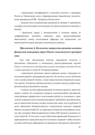 - гармонизация антиоффшорной и налоговой политики с партнерами
России по Таможенному союзу и формирующемуся Евразийскому экономическому пространству (ЕЭП) – Беларусью и Казахстаном.
- введение налога на финансовые транзакции по примеру 11 европейских
государств, включая страны, используемые для транзита капиталов, связанных с
Россией.
- применение, наряду с экономическими и силовыми мерами по
деоффшоризации
общественную

экономики,

моральных

норм,

предусматривающих

оценку использования оффшоров как

неприличное для

цивилизованной страны поведение экономического субъекта.

Приложение 6. Возможные направления развития валютнофинансовой интеграции стран Единого экономического пространства
Еще

один

предлагаемый

комплекс

мероприятий

относится

к

обеспечению стабильности и безопасности валютно-финансовой системы
Единого экономического пространства в рамках интеграции экономики России
и стран-партнеров по ЕврАзЭС. Он предусматривает:
- существенное увеличение емкости рублевого рынка, стимулируя использование рублей в международных расчетах. В том числе, за счет включения
в них экспорта военной техники, а также предоставления коммерческих кредитов в рублях. Разумеется, рублёвые расчёты не должны наносить ущерб конкурентоспособности российского экспорта.
- создание системы рефинансирования экспортных кредитов, предоставляемых в рублях под экспортные контракты платежеспособных предприятий;
стимулирование приоритетного использования рублей по отношению к инвалютным операциям путем повышения резервных требований к российским банкам по инвалютным активам, которые должны быть выше, чем по рублевым. В
целях обеспечения беспрепятственного осуществления валютных операций
банками государств ЕврАзЭС на территории Сообщества целесообразно создание при поддержке Межгосударственного банка СНГ расчетно-платежной системы ЕврАзЭС. В том числе в целях обеспечения финансовой безопасности и
гарантированного проведения расчетно-платежных операций в любых внешних
условиях необходимо сформировать на евразийском пространстве транспортно91

 