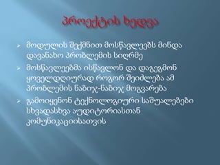 





მოდულის შექმნით მოსწავლეებს მინდა
დავანახო პრობლემის სიღრმე
მოსწავლეებმა ისწავლონ და დაგეგმონ
ყოველდღიურად როგორ შეიძლება ამ
პრობლემის ნაბიჯ-ნაბიჯ მოგვარება
გამოიყენონ ტექნოლოგიური საშუალებები
სხვადასხვა აუდიტორიასთან
კომუნიკაციისათვის

 
