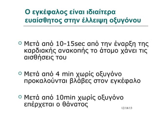 Ο εγκέφαλος είναι ιδιαίτερα
ευαίσθητος στην έλλειψη οξυγόνου


Μετά από 10-15sec από την έναρξη της
καρδιακής ανακοπής το άτομο χάνει τις
αισθήσεις του



Μετά από 4 min χωρίς οξυγόνο
προκαλούνται βλάβες στον εγκέφαλο



Μετά από 10min χωρίς οξυγόνο
επέρχεται ο θάνατος
12/18/13

 
