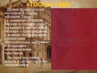 «ТОСКА» 1900г.

Драма французского
писателя В. Сарду
«Флория Тоска»
( с знаменитой Сарой
Бернар в главной роли)
вызывает к жизни оперу
«Тоска» – произведение
с яркими театральными
эффектами,
повышенными эмоциями
и большими
человеческими
чувствами.
За один год опера
вошла в репертуар всех
театров мира.

 