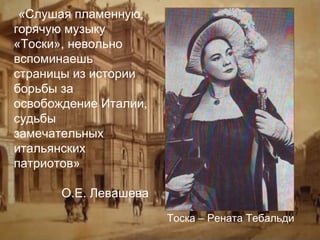 «Слушая пламенную,
горячую музыку
«Тоски», невольно
вспоминаешь
страницы из истории
борьбы за
освобождение Италии,
судьбы
замечательных
итальянских
патриотов»
О.Е. Левашева
Тоска – Рената Тебальди

 