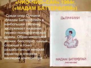 «ЧИО–ЧИО–САН» 1904г.
(«МАДАМ БАТТЕРФЛЯЙ»)
Среди опер Пуччини
«Мадам Баттерфляй» в
наибольшей степени
заслуживает названия
лирико–психологической
драмы. Образ маленькой
японки, бесспорно, самый
сложный и тонко
разработанный женский
характер в оперном
наследии композитора.

 