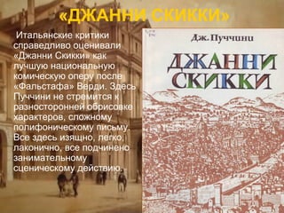 «ДЖАННИ СКИККИ»
Итальянские критики
справедливо оценивали
«Джанни Скикки» как
лучшую национальную
комическую оперу после
«Фальстафа» Верди. Здесь
Пуччини не стремится к
разносторонней обрисовке
характеров, сложному
полифоническому письму.
Все здесь изящно, легко,
лаконично, все подчинено
занимательному
сценическому действию.

 
